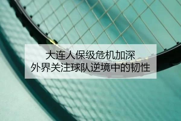 大连人保级危机加深 外界关注球队逆境中的韧性